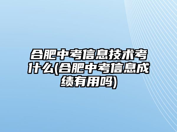 合肥中考信息技術(shù)考什么(合肥中考信息成績有用嗎)