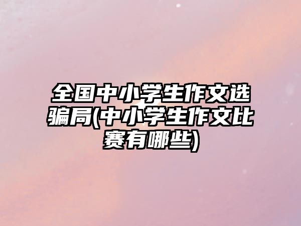 全國中小學(xué)生作文選騙局(中小學(xué)生作文比賽有哪些)