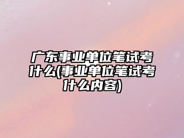 廣東事業(yè)單位筆試考什么(事業(yè)單位筆試考什么內(nèi)容)