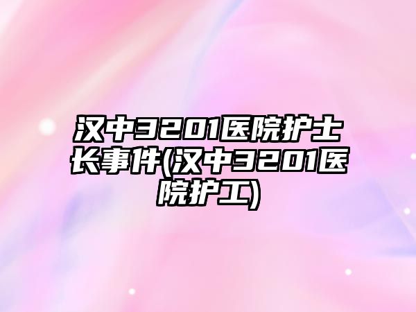 漢中3201醫(yī)院護士長事件(漢中3201醫(yī)院護工)