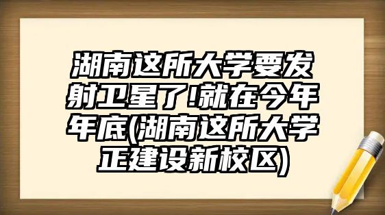 湖南這所大學(xué)要發(fā)射衛(wèi)星了!就在今年年底(湖南這所大學(xué)正建設(shè)新校區(qū))