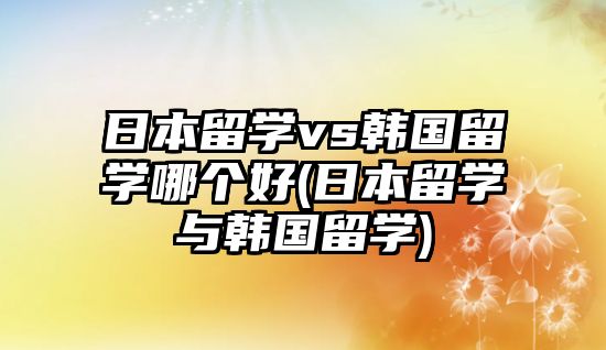 日本留學(xué)vs韓國留學(xué)哪個(gè)好(日本留學(xué)與韓國留學(xué))