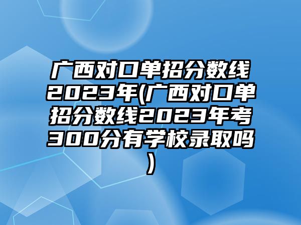 廣西對口單招分?jǐn)?shù)線2023年(廣西對口單招分?jǐn)?shù)線2023年考300分有學(xué)校錄取嗎)