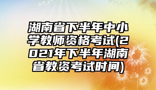 湖南省下半年中小學教師資格考試(2021年下半年湖南省教資考試時間)