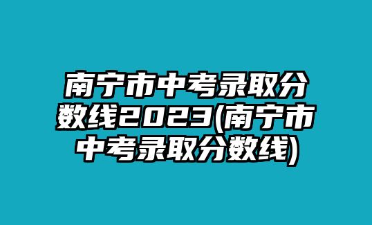 南寧市中考錄取分?jǐn)?shù)線2023(南寧市中考錄取分?jǐn)?shù)線)