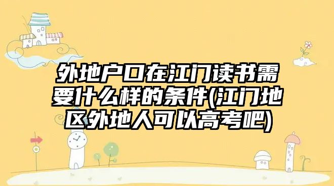 外地戶口在江門讀書需要什么樣的條件(江門地區(qū)外地人可以高考吧)