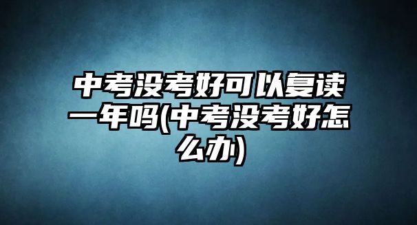 中考沒考好可以復(fù)讀一年嗎(中考沒考好怎么辦)