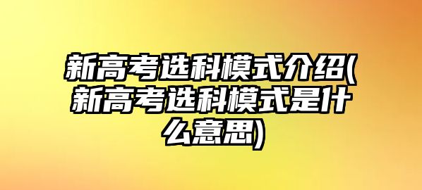 新高考選科模式介紹(新高考選科模式是什么意思)