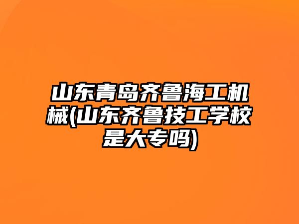 山東青島齊魯海工機械(山東齊魯技工學校是大專嗎)