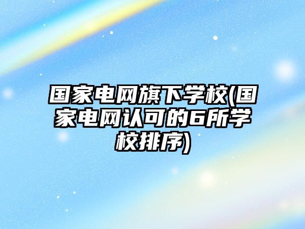 國(guó)家電網(wǎng)旗下學(xué)校(國(guó)家電網(wǎng)認(rèn)可的6所學(xué)校排序)