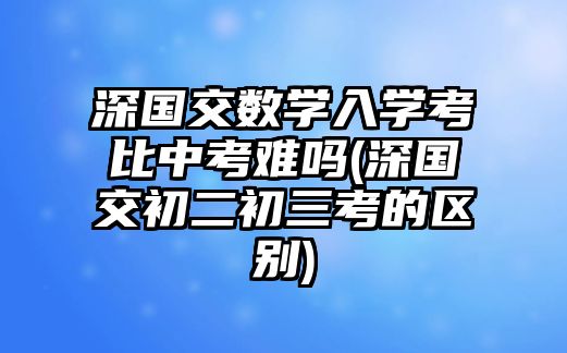 深國交數(shù)學(xué)入學(xué)考比中考難嗎(深國交初二初三考的區(qū)別)