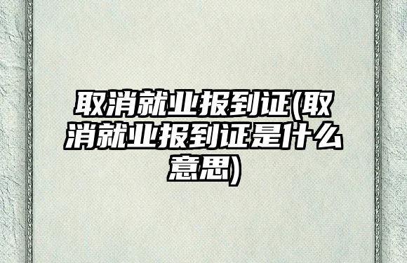 取消就業(yè)報到證(取消就業(yè)報到證是什么意思)