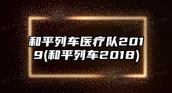 和平列車醫(yī)療隊(duì)2019(和平列車2018)