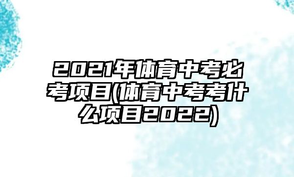 2021年體育中考必考項目(體育中考考什么項目2022)