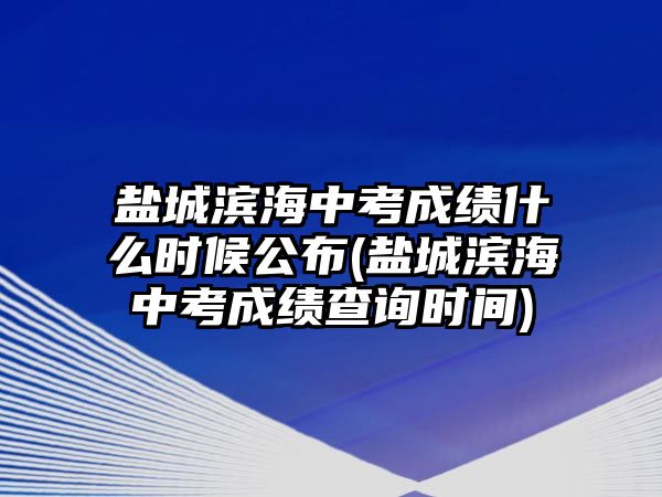 鹽城濱海中考成績什么時候公布(鹽城濱海中考成績查詢時間)