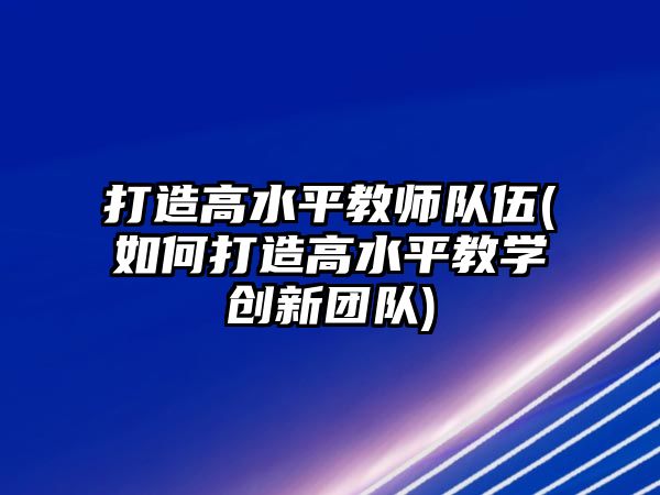 打造高水平教師隊(duì)伍(如何打造高水平教學(xué)創(chuàng)新團(tuán)隊(duì))