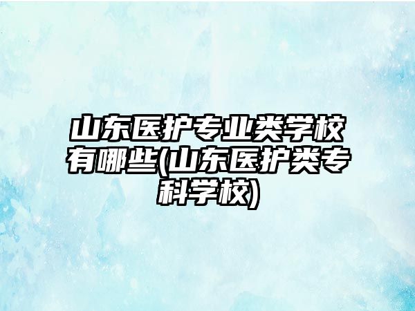 山東醫(yī)護(hù)專業(yè)類學(xué)校有哪些(山東醫(yī)護(hù)類?？茖W(xué)校)