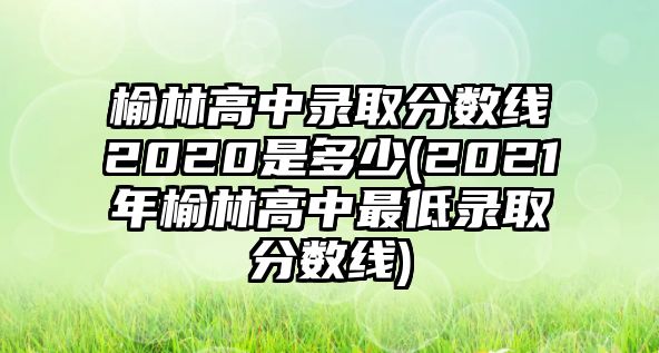 榆林高中錄取分數(shù)線2020是多少(2021年榆林高中最低錄取分數(shù)線)