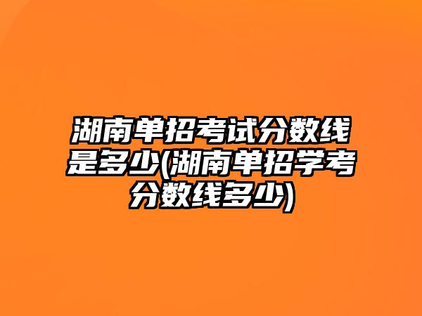 湖南單招考試分?jǐn)?shù)線是多少(湖南單招學(xué)考分?jǐn)?shù)線多少)