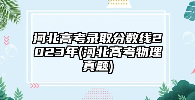 河北高考錄取分?jǐn)?shù)線2023年(河北高考物理真題)