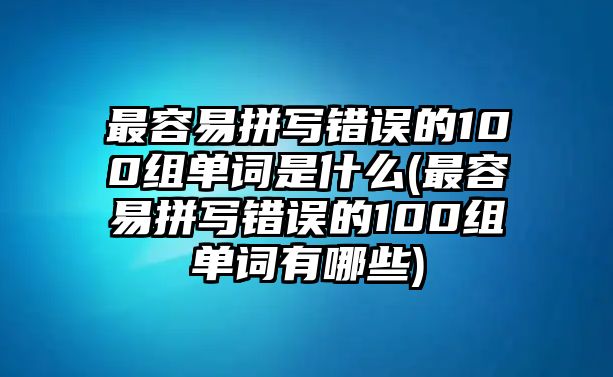 最容易拼寫錯誤的100組單詞是什么(最容易拼寫錯誤的100組單詞有哪些)