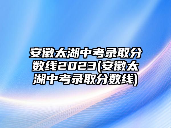 安徽太湖中考錄取分數(shù)線2023(安徽太湖中考錄取分數(shù)線)