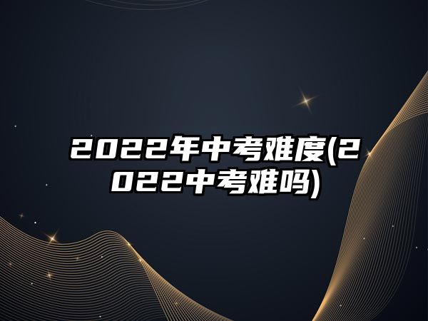 2022年中考難度(2022中考難嗎)