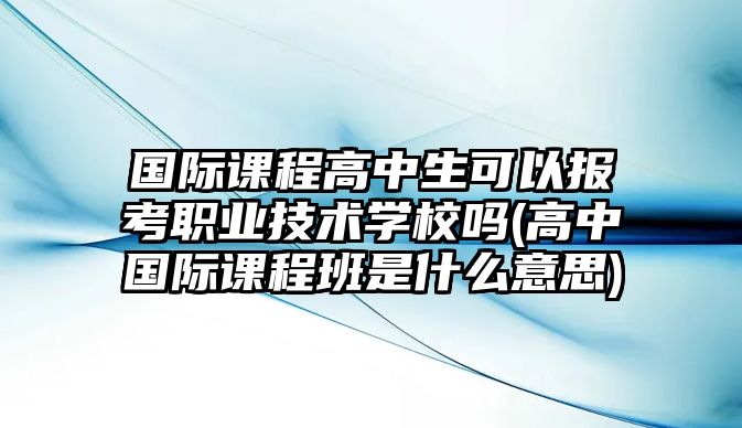 國際課程高中生可以報考職業(yè)技術(shù)學校嗎(高中國際課程班是什么意思)