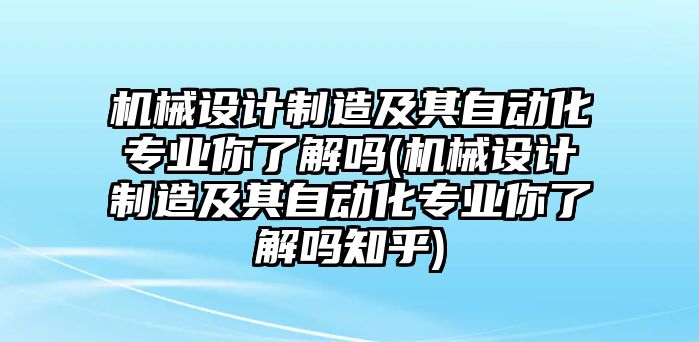 機械設(shè)計制造及其自動化專業(yè)你了解嗎(機械設(shè)計制造及其自動化專業(yè)你了解嗎知乎)