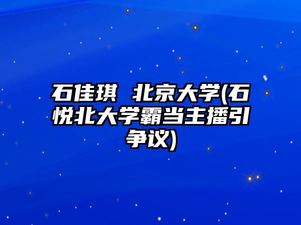 石佳琪 北京大學(xué)(石悅北大學(xué)霸當(dāng)主播引爭(zhēng)議)