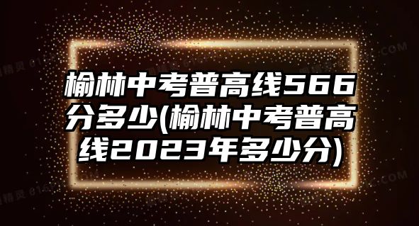 榆林中考普高線566分多少(榆林中考普高線2023年多少分)