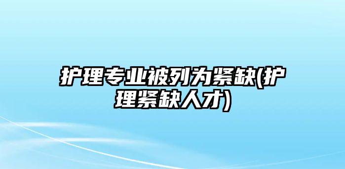 護理專業(yè)被列為緊缺(護理緊缺人才)