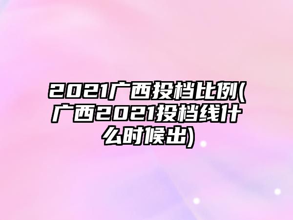 2021廣西投檔比例(廣西2021投檔線什么時候出)