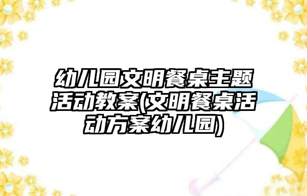 幼兒園文明餐桌主題活動教案(文明餐桌活動方案幼兒園)