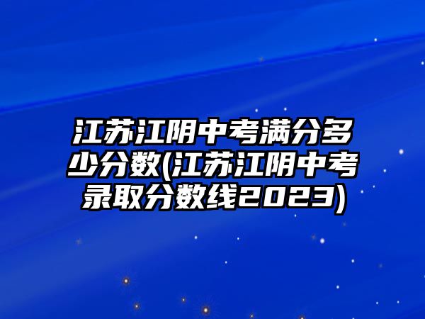 江蘇江陰中考滿分多少分?jǐn)?shù)(江蘇江陰中考錄取分?jǐn)?shù)線2023)