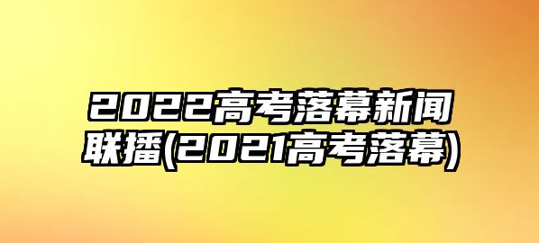 2022高考落幕新聞聯(lián)播(2021高考落幕)