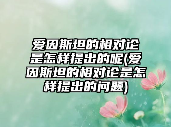 愛因斯坦的相對論是怎樣提出的呢(愛因斯坦的相對論是怎樣提出的問題)