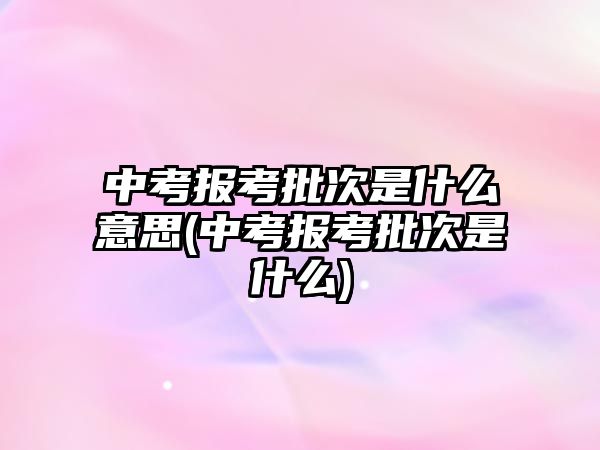 中考報考批次是什么意思(中考報考批次是什么)