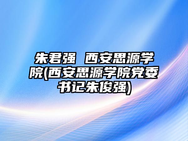 朱君強(qiáng) 西安思源學(xué)院(西安思源學(xué)院黨委書記朱俊強(qiáng))