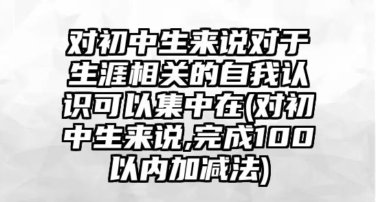 對初中生來說對于生涯相關(guān)的自我認識可以集中在(對初中生來說,完成100以內(nèi)加減法)