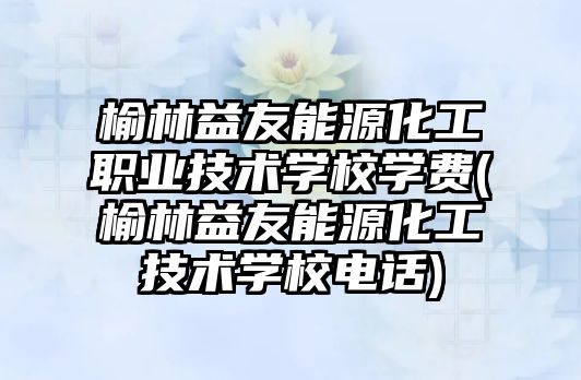 榆林益友能源化工職業(yè)技術學校學費(榆林益友能源化工技術學校電話)