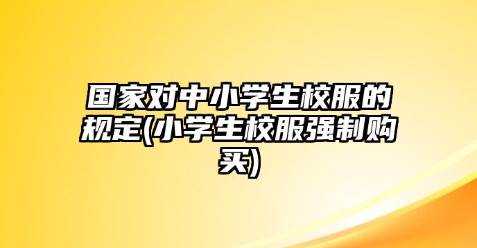 國家對中小學(xué)生校服的規(guī)定(小學(xué)生校服強(qiáng)制購買)