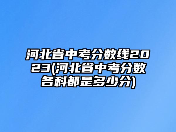 河北省中考分數線2023(河北省中考分數各科都是多少分)