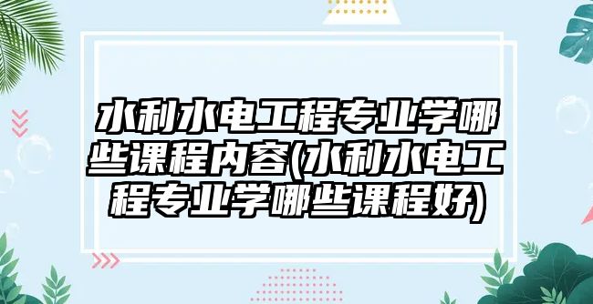 水利水電工程專業(yè)學哪些課程內容(水利水電工程專業(yè)學哪些課程好)