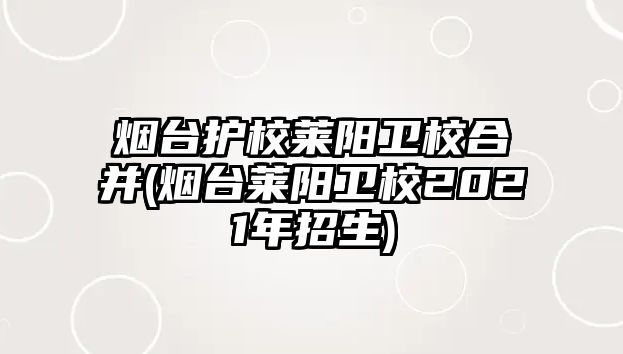 煙臺護校萊陽衛(wèi)校合并(煙臺萊陽衛(wèi)校2021年招生)