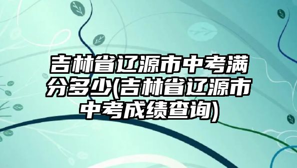 吉林省遼源市中考滿分多少(吉林省遼源市中考成績查詢)