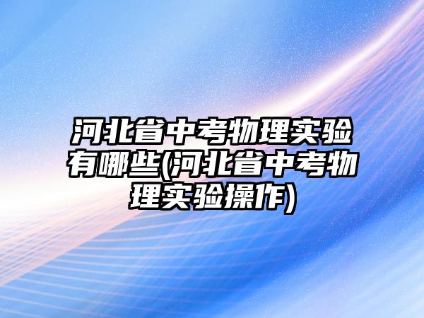 河北省中考物理實驗有哪些(河北省中考物理實驗操作)