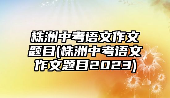 株洲中考語(yǔ)文作文題目(株洲中考語(yǔ)文作文題目2023)