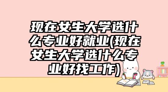 現(xiàn)在女生大學(xué)選什么專業(yè)好就業(yè)(現(xiàn)在女生大學(xué)選什么專業(yè)好找工作)