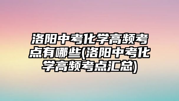 洛陽中考化學高頻考點有哪些(洛陽中考化學高頻考點匯總)